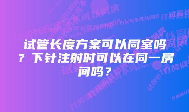 试管长度方案可以同室吗？下针注射时可以在同一房间吗？