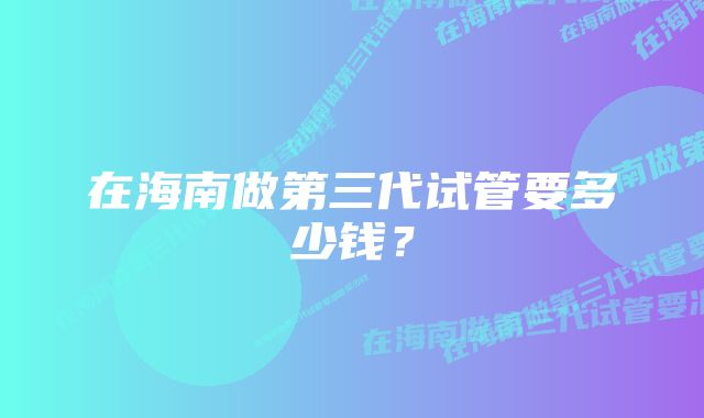 在海南做第三代试管要多少钱？