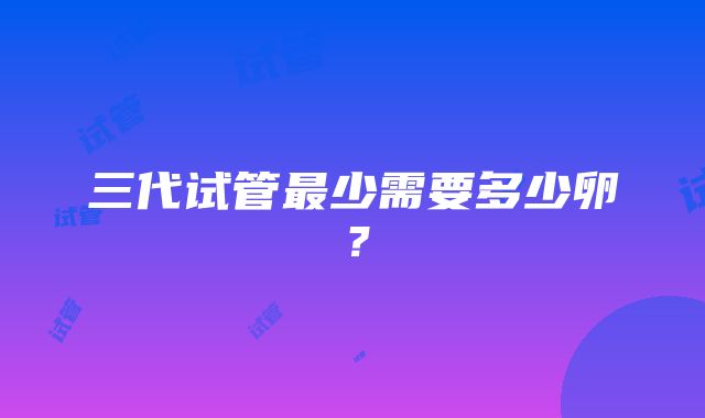 三代试管最少需要多少卵？