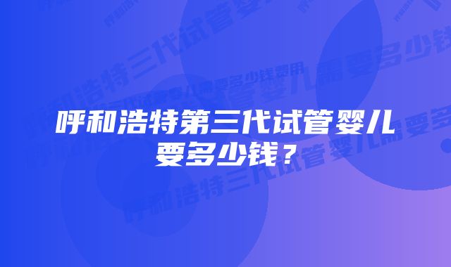 呼和浩特第三代试管婴儿要多少钱？