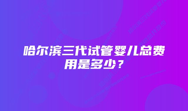 哈尔滨三代试管婴儿总费用是多少？