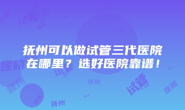 抚州可以做试管三代医院在哪里？选好医院靠谱！