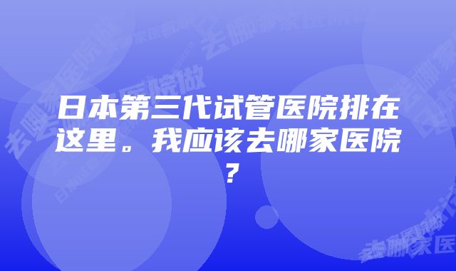 日本第三代试管医院排在这里。我应该去哪家医院？