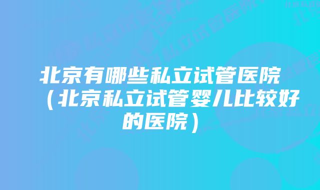 北京有哪些私立试管医院（北京私立试管婴儿比较好的医院）