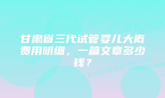 甘肃省三代试管婴儿大概费用明细，一篇文章多少钱？