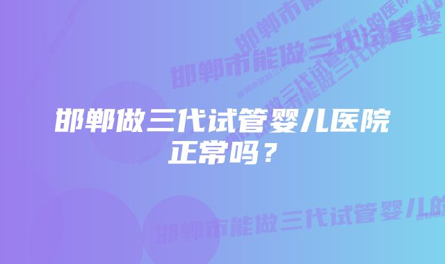 邯郸做三代试管婴儿医院正常吗？