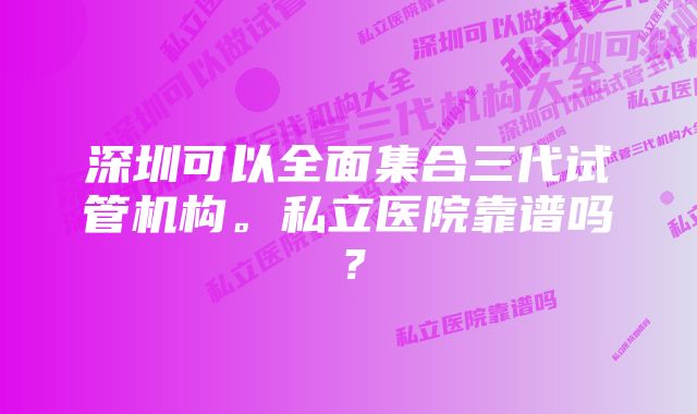 深圳可以全面集合三代试管机构。私立医院靠谱吗？