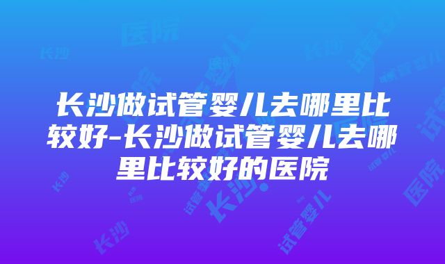 长沙做试管婴儿去哪里比较好-长沙做试管婴儿去哪里比较好的医院