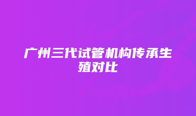 广州三代试管机构传承生殖对比