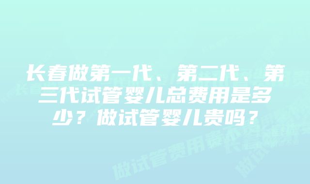 长春做第一代、第二代、第三代试管婴儿总费用是多少？做试管婴儿贵吗？