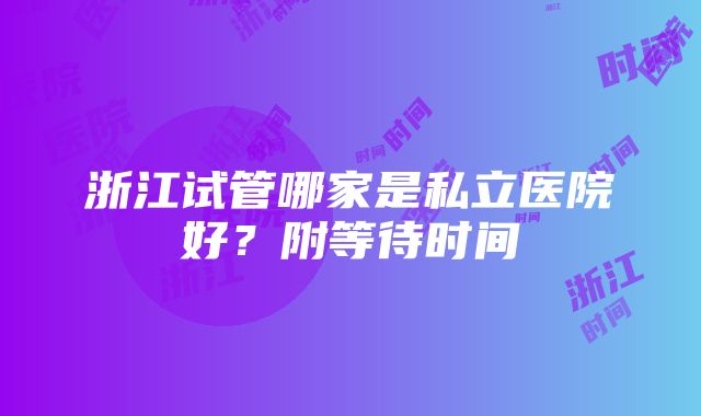 浙江试管哪家是私立医院好？附等待时间