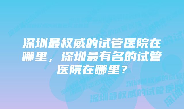 深圳最权威的试管医院在哪里，深圳最有名的试管医院在哪里？