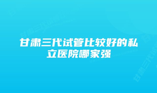 甘肃三代试管比较好的私立医院哪家强