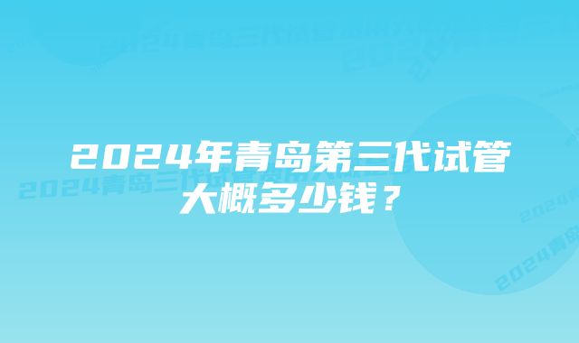 2024年青岛第三代试管大概多少钱？