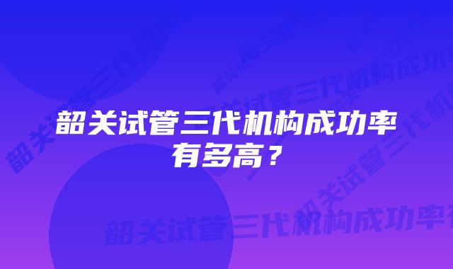 韶关试管三代机构成功率有多高？