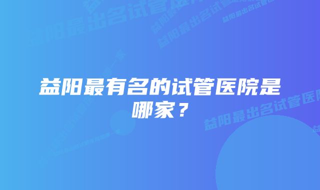 益阳最有名的试管医院是哪家？