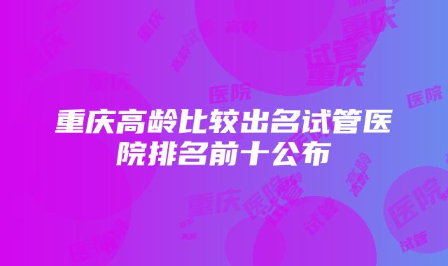 重庆高龄比较出名试管医院排名前十公布