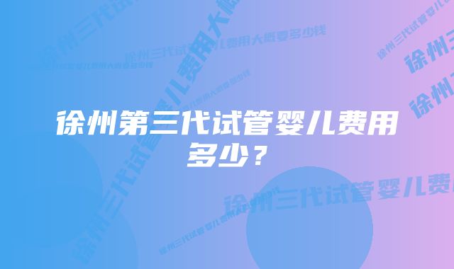 徐州第三代试管婴儿费用多少？