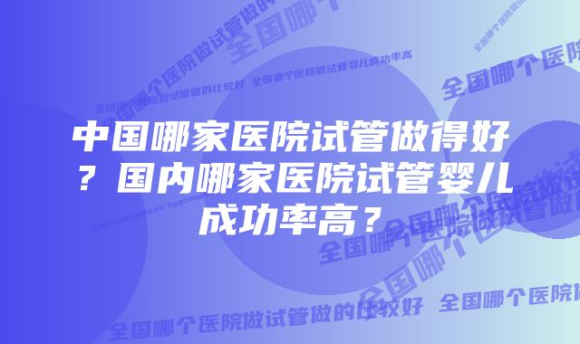 中国哪家医院试管做得好？国内哪家医院试管婴儿成功率高？