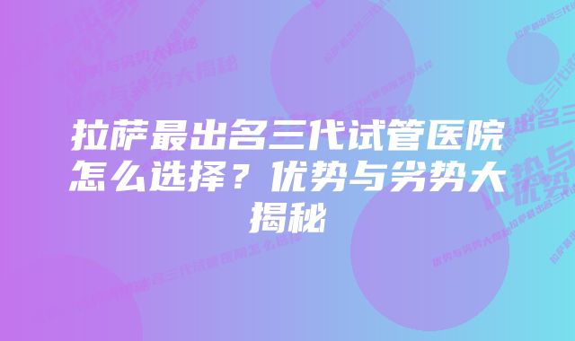 拉萨最出名三代试管医院怎么选择？优势与劣势大揭秘