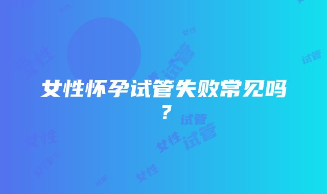 女性怀孕试管失败常见吗？