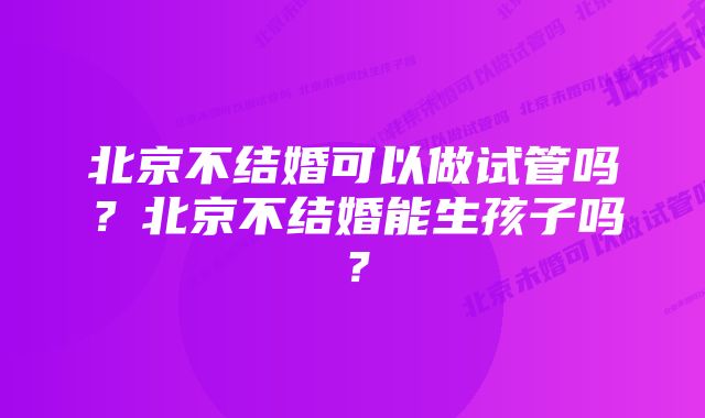 北京不结婚可以做试管吗？北京不结婚能生孩子吗？