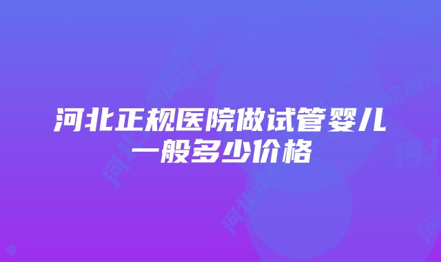 河北正规医院做试管婴儿一般多少价格