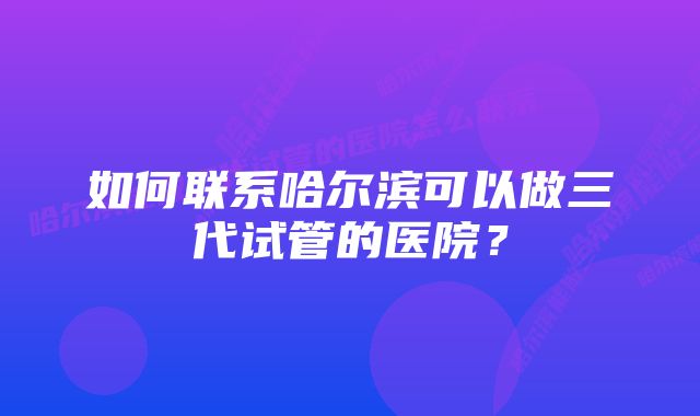 如何联系哈尔滨可以做三代试管的医院？