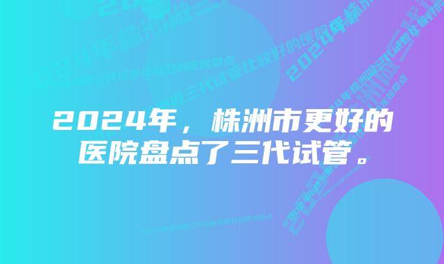 2024年，株洲市更好的医院盘点了三代试管。