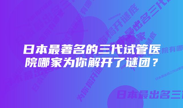 日本最著名的三代试管医院哪家为你解开了谜团？