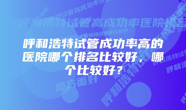 呼和浩特试管成功率高的医院哪个排名比较好，哪个比较好？