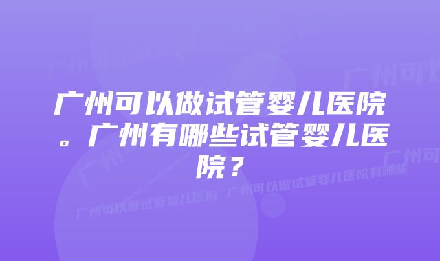 广州可以做试管婴儿医院。广州有哪些试管婴儿医院？