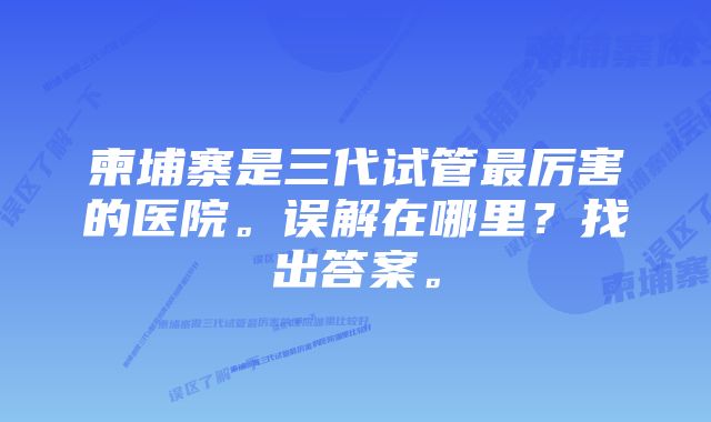 柬埔寨是三代试管最厉害的医院。误解在哪里？找出答案。