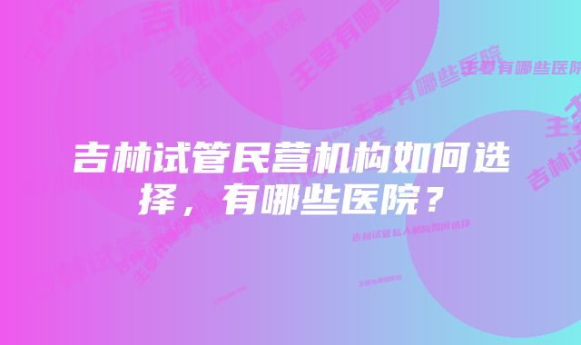 吉林试管民营机构如何选择，有哪些医院？