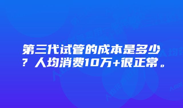 第三代试管的成本是多少？人均消费10万+很正常。