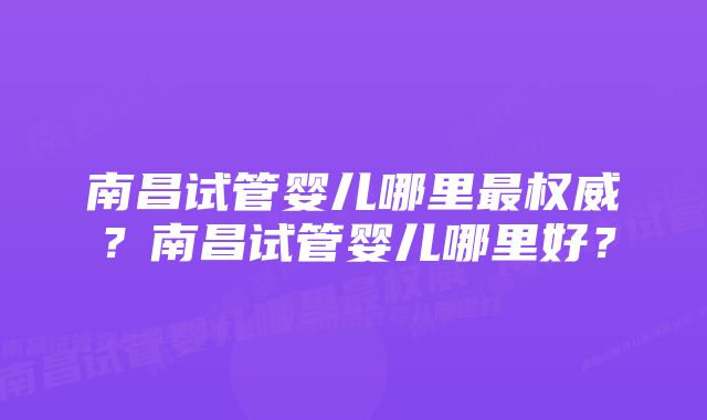 南昌试管婴儿哪里最权威？南昌试管婴儿哪里好？