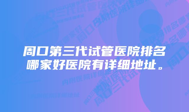 周口第三代试管医院排名哪家好医院有详细地址。