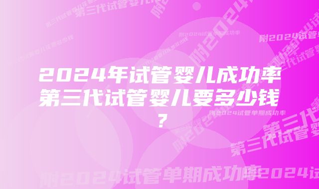 2024年试管婴儿成功率第三代试管婴儿要多少钱？