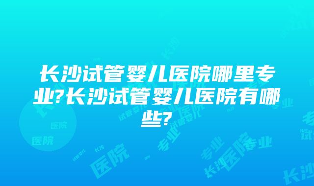 长沙试管婴儿医院哪里专业?长沙试管婴儿医院有哪些?