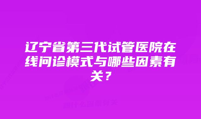 辽宁省第三代试管医院在线问诊模式与哪些因素有关？