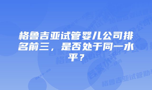 格鲁吉亚试管婴儿公司排名前三，是否处于同一水平？