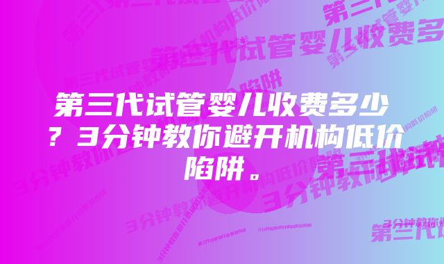 第三代试管婴儿收费多少？3分钟教你避开机构低价陷阱。