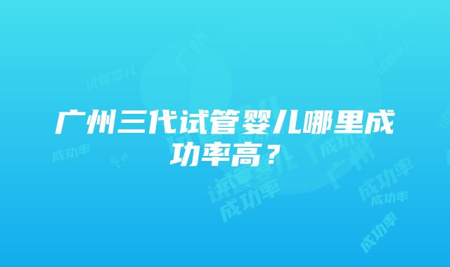 广州三代试管婴儿哪里成功率高？