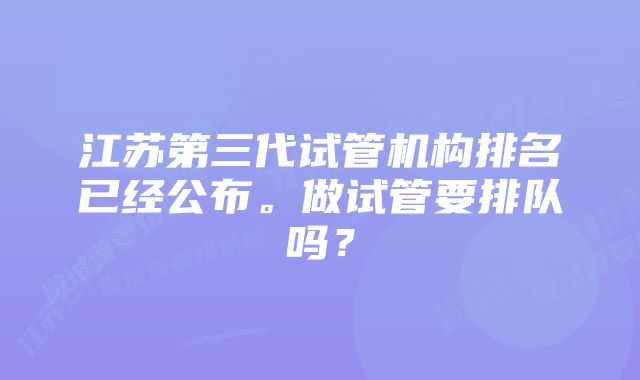 江苏第三代试管机构排名已经公布。做试管要排队吗？