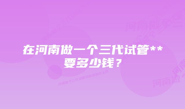 在河南做一个三代试管**要多少钱？