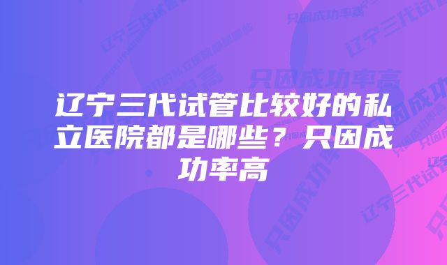 辽宁三代试管比较好的私立医院都是哪些？只因成功率高