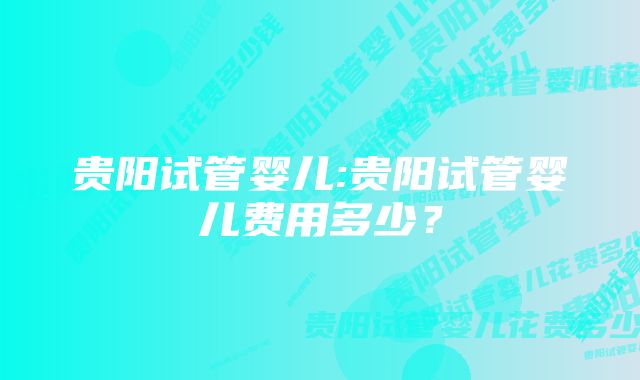 贵阳试管婴儿:贵阳试管婴儿费用多少？