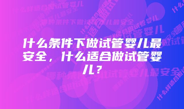 什么条件下做试管婴儿最安全，什么适合做试管婴儿？