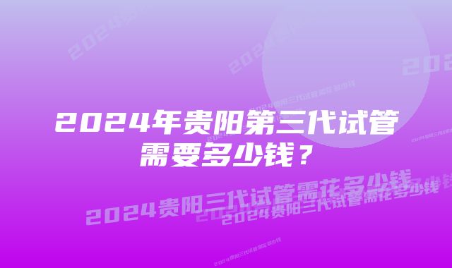 2024年贵阳第三代试管需要多少钱？