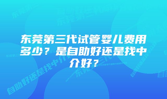 东莞第三代试管婴儿费用多少？是自助好还是找中介好？